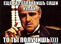 еще раз,отправишь саши кулак... то ты получишь))))