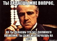 ты задаешь мне вопрос, но ты делаешь это без должного уважения, ты даже не отвечаешь на него