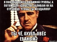 я покупаю диск любимой группы, а потом для удобства заливаю их на страницу, чтобы ты их удалял? ты чё, охуел, овёс ебаный?