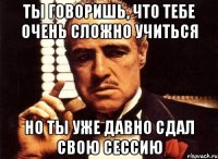 ты говоришь, что тебе очень сложно учиться но ты уже давно сдал свою сессию