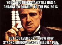 you say, uzbekistan still has a chance to qualify to the wc-2014. but you even don't know how strong uriugvay and venesuela play.