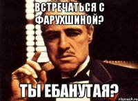 встречаться с фарухшиной? ты ебанутая?