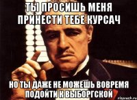 ты просишь меня принести тебе курсач но ты даже не можешь вовремя подойти к выборгской