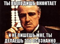 ты выходишь вконтает и не пишешь мне, ты делаешь это осознанно