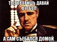 ты говоришь давай футбол а сам съебался домой