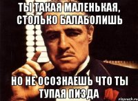 ты такая маленькая, столько балаболишь но не осознаешь что ты тупая пизда