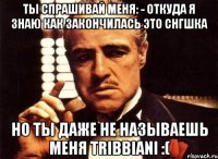 ты спрашивай меня: - откуда я знаю как закончилась это снгшка но ты даже не называешь меня tribbiani :(