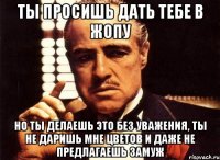 ты просишь дать тебе в жопу но ты делаешь это без уважения, ты не даришь мне цветов и даже не предлагаешь замуж