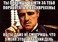 ты просишь выйти за тебя поработать в восквресенье но ты даже не смотришь, что у меня это 12 рабочий день