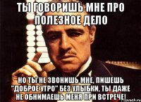 ты говоришь мне про полезное дело но ты не звонишь мне, пишешь "доброе утро" без улыбки, ты даже не обнимаешь меня при встрече!