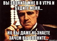 вы звоните мне в 8 утра и будите меня... но вы даже не знаете зачем вы звоните...