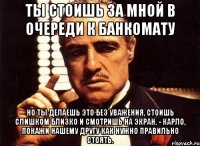 ты стоишь за мной в очереди к банкомату но ты делаешь это без уважения, стоишь слишком близко и смотришь на экран. - карло, покажи нашему другу как нужно правильно стоять.