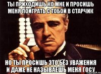 ты приходишь ко мне и просишь меня поиграть с тобой в старчик но ты просишь это без уважения и даже не называешь меня госу