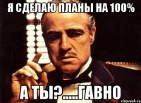 я сделаю планы на 100% а ты?.....гавно