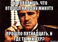 ты говоришь, что отошел на одну минуту прошло пятнадцать, и где ты, ниггер?