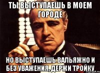 ты выступаешь в моем городе но выступаешь вальяжно и без уважения, держи тройку