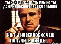 ты хочешь сделать мем но ты даже не посоветовался со мной. но ты наверное хочеш получить пизды.....