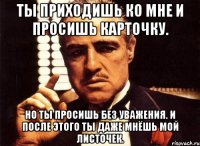 ты приходишь ко мне и просишь карточку. но ты просишь без уважения. и после этого ты даже мнёшь мой листочек.