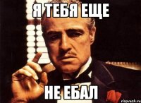 я тебя еще не ебал