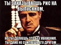 ты заказываешь рис на выпускном, но ты делаешь это без уважения, ты даже не считаешь его другом