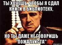 ты хочешь, чтобы я сдал книги в библиотеку, но ты даже не говоришь "пожалуйста"