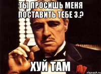 ты просишь меня поставить тебе 3.? хуй там