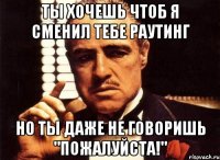 ты хочешь чтоб я сменил тебе раутинг но ты даже не говоришь "пожалуйста!"