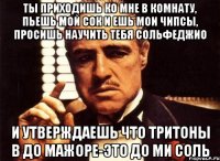 ты приходишь ко мне в комнату, пьешь мой сок и ешь мои чипсы, просишь научить тебя сольфеджио и утверждаешь что тритоны в до мажоре-это до ми соль