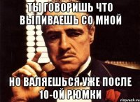 ты говоришь что выпиваешь со мной но валяешься уже после 10-ой рюмки