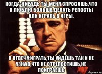 когда-нибудь ты меня спросишь,что я люблю больше,делать репосты или играть в игры. я отвечу:играть,ты уйдёшь так и не узнав,что не отрепостишь,не поиграешь