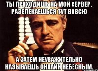 ты приходишь на мой сервер, развлекаешься тут вовсю а затем неуважительно называешь онлайн небесным.