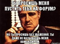 ты просишь меня пустить тебя на форум? но ты просишь без уважения. ты даже не называешь меня командиром.