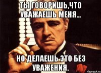 ты говоришь,что уважаешь меня... но делаешь это без уважения.