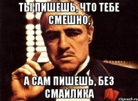 ты пишешь, что тебе смешно, а сам пишешь, без смайлика