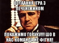 остаання ігра з печеніжином покажимо горуку!!! шо в нас команда не фігня!