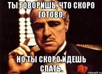 ты говоришь, что скоро готово, но ты скоро идешь спать.