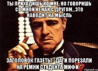 ты приходишь ко мне, но говоришь со мной не как с другом...это наводит на мысль заголовок газеты:"даги порезали на ремни студента мифи "