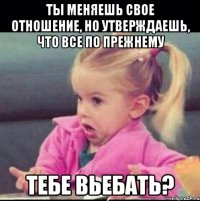 ты меняешь свое отношение, но утверждаешь, что все по прежнему тебе вьебать?