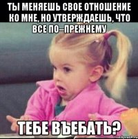 ты меняешь свое отношение ко мне, но утверждаешь, что все по–прежнему тебе въебать?