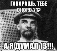 говоришь, тебе скоро 21? а я думал 13!!!