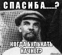 с п а с и б а......? когда булькать начнет?