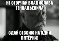 не огорчай владислава геннадьевича сдай сессию на одни пятёрки)