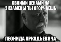 своими ценами на экзамены ты огорчаешь леонида аркадьевича