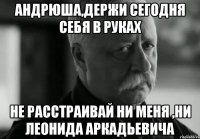 андрюша,держи сегодня себя в руках не расстраивай ни меня ,ни леонида аркадьевича