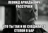 леонид аркадьевич расстроен что ты так и не сходила со степой в бар