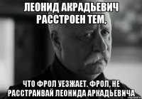 леонид акрадьевич расстроен тем, что фрол уезжает. фрол, не расстраивай леонида аркадьевича