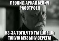 леонид аркадьевич расстроен из-за того,что ты шлешь такую музыку,серега!