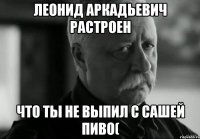 леонид аркадьевич растроен что ты не выпил с сашей пиво(