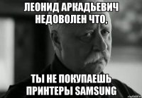 леонид аркадьевич недоволен что, ты не покупаешь принтеры samsung