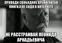 проводи свободное время читая книги,а не сидя в интернете не расстраивай леонида аркадьевича